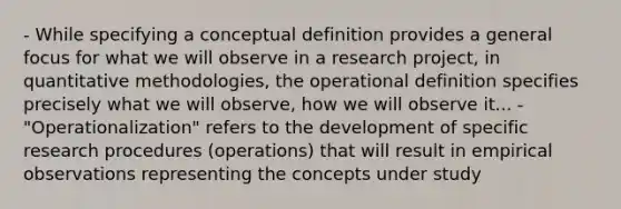 - While specifying a conceptual definition provides a general focus for what we will observe in a research project, in quantitative methodologies, the operational definition specifies precisely what we will observe, how we will observe it... - "Operationalization" refers to the development of specific research procedures (operations) that will result in empirical observations representing the concepts under study