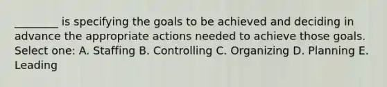 ________ is specifying the goals to be achieved and deciding in advance the appropriate actions needed to achieve those goals. Select one: A. Staffing B. Controlling C. Organizing D. Planning E. Leading