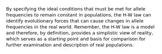 By specifying the ideal conditions that must be met for allele frequencies to remain constant in populations, the H-W law can identify evolutionary forces that can cause changes in allele frequencies in the real world. Remember, the H-W law is a model and therefore, by definition, provides a simplistic view of reality, which serves as a starting point and basis for comparison for further examination and description of real populations.