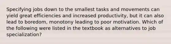 Specifying jobs down to the smallest tasks and movements can yield great efficiencies and increased productivity, but it can also lead to boredom, monotony leading to poor motivation. Which of the following were listed in the textbook as alternatives to job specialization?