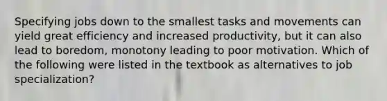 Specifying jobs down to the smallest tasks and movements can yield great efficiency and increased productivity, but it can also lead to boredom, monotony leading to poor motivation. Which of the following were listed in the textbook as alternatives to job specialization?