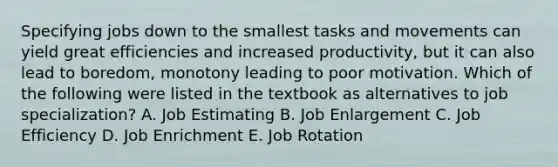 Specifying jobs down to the smallest tasks and movements can yield great efficiencies and increased productivity, but it can also lead to boredom, monotony leading to poor motivation. Which of the following were listed in the textbook as alternatives to job specialization? A. Job Estimating B. Job Enlargement C. Job Efficiency D. Job Enrichment E. Job Rotation