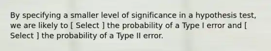 By specifying a smaller level of significance in a hypothesis test, we are likely to [ Select ] the probability of a Type I error and [ Select ] the probability of a Type II error.