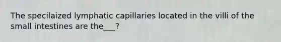 The specilaized lymphatic capillaries located in the villi of <a href='https://www.questionai.com/knowledge/kt623fh5xn-the-small-intestine' class='anchor-knowledge'>the small intestine</a>s are the___?