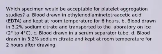 Which specimen would be acceptable for platelet aggregation studies? a. Blood drawn in ethylenediaminetetraacetic acid (EDTA) and kept at room temperature for 6 hours. b. Blood drawn in 3.2% sodium citrate and transported to the laboratory on ice (2° to 4°C). c. Blood drawn in a serum separator tube. d. Blood drawn in 3.2% sodium citrate and kept at room temperature for 2 hours after drawing.