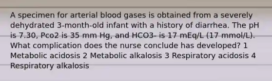 A specimen for arterial blood gases is obtained from a severely dehydrated 3-month-old infant with a history of diarrhea. The pH is 7.30, Pco2 is 35 mm Hg, and HCO3- is 17 mEq/L (17 mmol/L). What complication does the nurse conclude has developed? 1 Metabolic acidosis 2 Metabolic alkalosis 3 Respiratory acidosis 4 Respiratory alkalosis