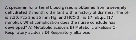 A specimen for arterial blood gases is obtained from a severely dehydrated 3-month-old infant with a history of diarrhea. The pH is 7.30, Pco 2 is 35 mm Hg, and HCO 3 - is 17 mEq/L (17 mmol/L). What complication does the nurse conclude has developed? A) Metabolic acidosis B) Metabolic alkalosis C) Respiratory acidosis D) Respiratory alkalosis