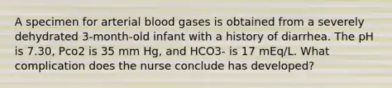 A specimen for arterial blood gases is obtained from a severely dehydrated 3-month-old infant with a history of diarrhea. The pH is 7.30, Pco2 is 35 mm Hg, and HCO3- is 17 mEq/L. What complication does the nurse conclude has developed?