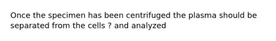 Once the specimen has been centrifuged the plasma should be separated from the cells ? and analyzed