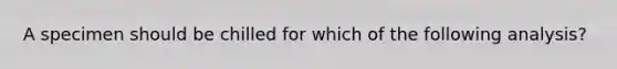 A specimen should be chilled for which of the following analysis?