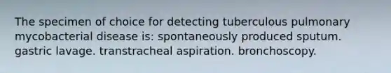 The specimen of choice for detecting tuberculous pulmonary mycobacterial disease is: spontaneously produced sputum. gastric lavage. transtracheal aspiration. bronchoscopy.