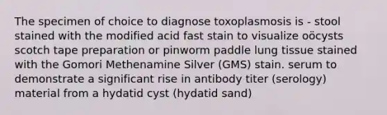 The specimen of choice to diagnose toxoplasmosis is - stool stained with the modified acid fast stain to visualize oöcysts scotch tape preparation or pinworm paddle lung tissue stained with the Gomori Methenamine Silver (GMS) stain. serum to demonstrate a significant rise in antibody titer (serology) material from a hydatid cyst (hydatid sand)