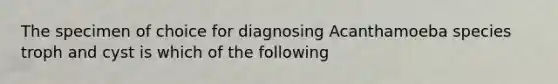 The specimen of choice for diagnosing Acanthamoeba species troph and cyst is which of the following