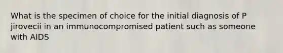 What is the specimen of choice for the initial diagnosis of P jirovecii in an immunocompromised patient such as someone with AIDS