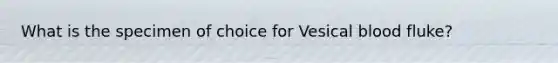 What is the specimen of choice for Vesical blood fluke?