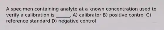 A specimen containing analyte at a known concentration used to verify a calibration is ______. A) calibrator B) positive control C) reference standard D) negative control