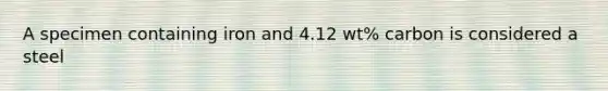 A specimen containing iron and 4.12 wt% carbon is considered a steel