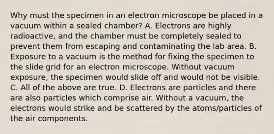 Why must the specimen in an electron microscope be placed in a vacuum within a sealed chamber? A. Electrons are highly radioactive, and the chamber must be completely sealed to prevent them from escaping and contaminating the lab area. B. Exposure to a vacuum is the method for fixing the specimen to the slide grid for an electron microscope. Without vacuum exposure, the specimen would slide off and would not be visible. C. All of the above are true. D. Electrons are particles and there are also particles which comprise air. Without a vacuum, the electrons would strike and be scattered by the atoms/particles of the air components.