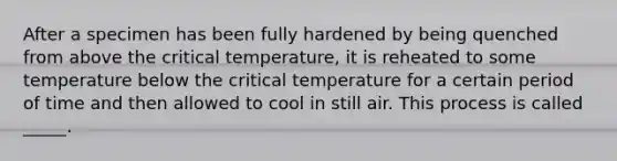 After a specimen has been fully hardened by being quenched from above the critical temperature, it is reheated to some temperature below the critical temperature for a certain period of time and then allowed to cool in still air. This process is called _____.