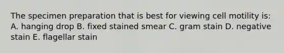 The specimen preparation that is best for viewing cell motility is: A. hanging drop B. fixed stained smear C. gram stain D. negative stain E. flagellar stain
