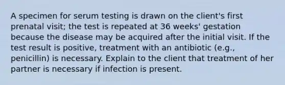 A specimen for serum testing is drawn on the client's first prenatal visit; the test is repeated at 36 weeks' gestation because the disease may be acquired after the initial visit. If the test result is positive, treatment with an antibiotic (e.g., penicillin) is necessary. Explain to the client that treatment of her partner is necessary if infection is present.