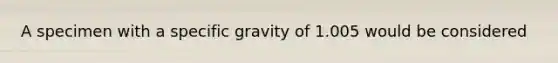 A specimen with a specific gravity of 1.005 would be considered