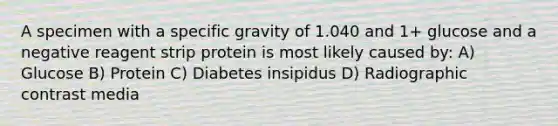 A specimen with a specific gravity of 1.040 and 1+ glucose and a negative reagent strip protein is most likely caused by: A) Glucose B) Protein C) Diabetes insipidus D) Radiographic contrast media