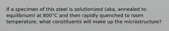 If a specimen of this steel is solutionized (aka, annealed to equilibrium) at 800°C and then rapidly quenched to room temperature, what constituents will make up the microstructure?