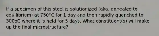 If a specimen of this steel is solutionized (aka, annealed to equilibrium) at 750°C for 1 day and then rapidly quenched to 300oC where it is held for 5 days. What constituent(s) will make up the final microstructure?