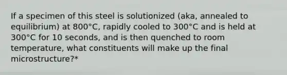 If a specimen of this steel is solutionized (aka, annealed to equilibrium) at 800°C, rapidly cooled to 300°C and is held at 300°C for 10 seconds, and is then quenched to room temperature, what constituents will make up the final microstructure?*