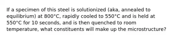 If a specimen of this steel is solutionized (aka, annealed to equilibrium) at 800°C, rapidly cooled to 550°C and is held at 550°C for 10 seconds, and is then quenched to room temperature, what constituents will make up the microstructure?