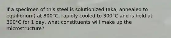 If a specimen of this steel is solutionized (aka, annealed to equilibrium) at 800°C, rapidly cooled to 300°C and is held at 300°C for 1 day, what constituents will make up the microstructure?