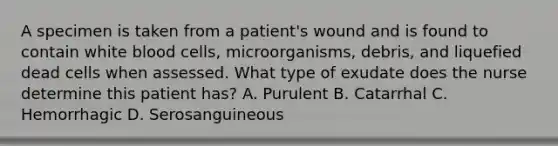 A specimen is taken from a patient's wound and is found to contain white blood cells, microorganisms, debris, and liquefied dead cells when assessed. What type of exudate does the nurse determine this patient has? A. Purulent B. Catarrhal C. Hemorrhagic D. Serosanguineous