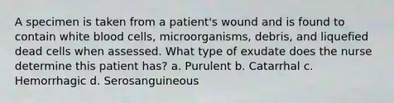 A specimen is taken from a patient's wound and is found to contain white blood cells, microorganisms, debris, and liquefied dead cells when assessed. What type of exudate does the nurse determine this patient has? a. Purulent b. Catarrhal c. Hemorrhagic d. Serosanguineous