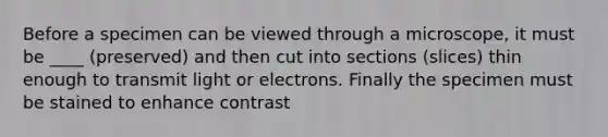 Before a specimen can be viewed through a microscope, it must be ____ (preserved) and then cut into sections (slices) thin enough to transmit light or electrons. Finally the specimen must be stained to enhance contrast