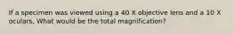 If a specimen was viewed using a 40 X objective lens and a 10 X oculars, What would be the total magnification?