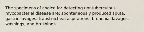 The specimens of choice for detecting nontuberculous mycobacterial disease are: spontaneously produced sputa. gastric lavages. transtracheal aspirations. bronchial lavages, washings, and brushings.