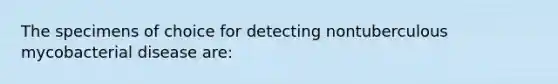 The specimens of choice for detecting nontuberculous mycobacterial disease are: