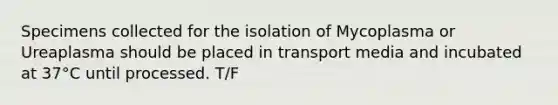 Specimens collected for the isolation of Mycoplasma or Ureaplasma should be placed in transport media and incubated at 37°C until processed. T/F