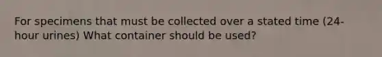 For specimens that must be collected over a stated time (24-hour urines) What container should be used?