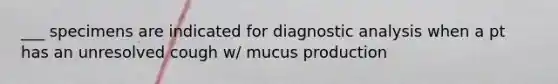 ___ specimens are indicated for diagnostic analysis when a pt has an unresolved cough w/ mucus production