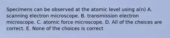 Specimens can be observed at the atomic level using a(n) A. scanning electron microscope. B. transmission electron microscope. C. atomic force microscope. D. All of the choices are correct. E. None of the choices is correct