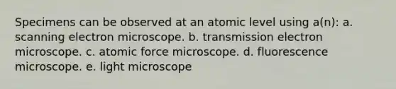 Specimens can be observed at an atomic level using a(n): a. scanning electron microscope. b. transmission electron microscope. c. atomic force microscope. d. fluorescence microscope. e. light microscope