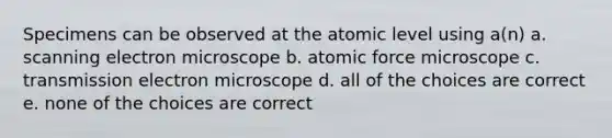 Specimens can be observed at the atomic level using a(n) a. scanning electron microscope b. atomic force microscope c. transmission electron microscope d. all of the choices are correct e. none of the choices are correct