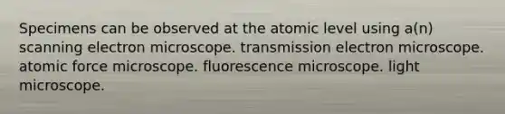 Specimens can be observed at the atomic level using a(n) scanning electron microscope. transmission electron microscope. atomic force microscope. fluorescence microscope. light microscope.