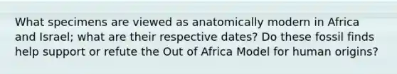 What specimens are viewed as anatomically modern in Africa and Israel; what are their respective dates? Do these fossil finds help support or refute the Out of Africa Model for human origins?