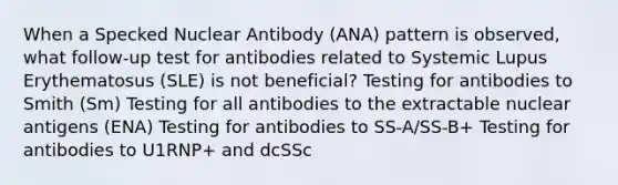 When a Specked Nuclear Antibody (ANA) pattern is observed, what follow-up test for antibodies related to Systemic Lupus Erythematosus (SLE) is not beneficial? Testing for antibodies to Smith (Sm) Testing for all antibodies to the extractable nuclear antigens (ENA) Testing for antibodies to SS-A/SS-B+ Testing for antibodies to U1RNP+ and dcSSc