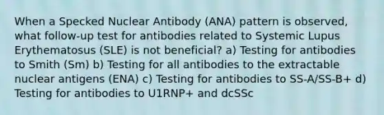 When a Specked Nuclear Antibody (ANA) pattern is observed, what follow-up test for antibodies related to Systemic Lupus Erythematosus (SLE) is not beneficial? a) Testing for antibodies to Smith (Sm) b) Testing for all antibodies to the extractable nuclear antigens (ENA) c) Testing for antibodies to SS-A/SS-B+ d) Testing for antibodies to U1RNP+ and dcSSc