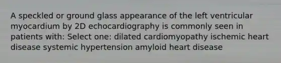 A speckled or ground glass appearance of the left ventricular myocardium by 2D echocardiography is commonly seen in patients with: Select one: dilated cardiomyopathy ischemic heart disease systemic hypertension amyloid heart disease