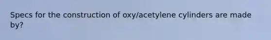 Specs for the construction of oxy/acetylene cylinders are made by?